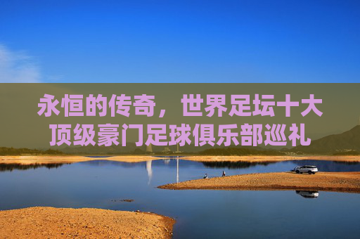 永恒的传奇，世界足坛十大顶级豪门足球俱乐部巡礼