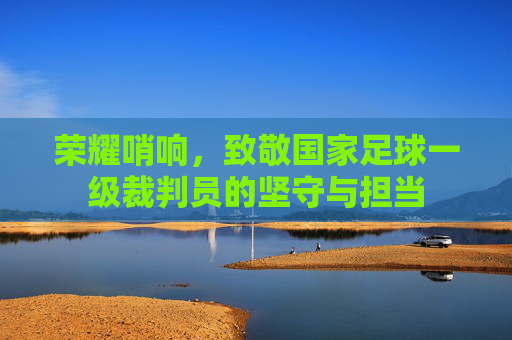 荣耀哨响，致敬国家足球一级裁判员的坚守与担当