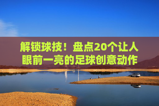 解锁球技！盘点20个让人眼前一亮的足球创意动作