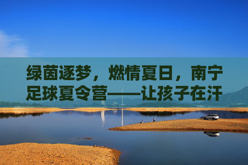 绿茵逐梦，燃情夏日，南宁足球夏令营——让孩子在汗水中蜕变