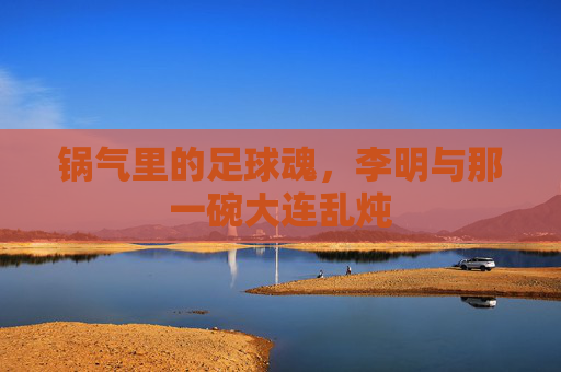 锅气里的足球魂，李明与那一碗大连乱炖