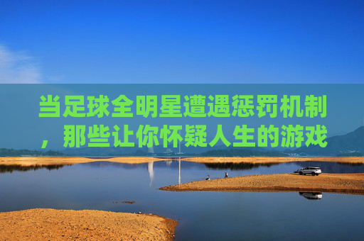 当足球全明星遭遇惩罚机制，那些让你怀疑人生的游戏体验
