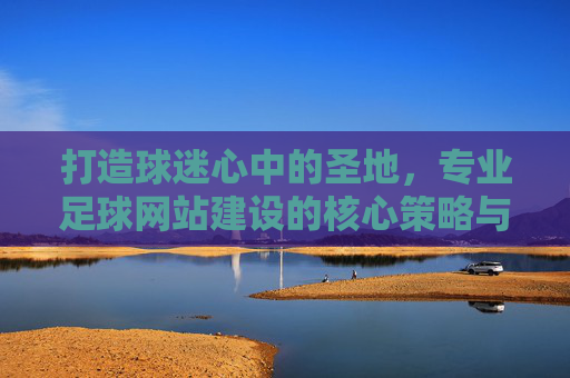 打造球迷心中的圣地，专业足球网站建设的核心策略与实战指南