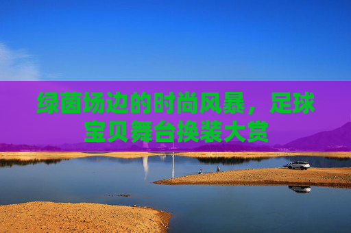 绿茵场边的时尚风暴，足球宝贝舞台换装大赏