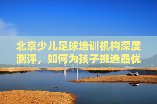 北京少儿足球培训机构深度测评，如何为孩子挑选最优质的足球启蒙？