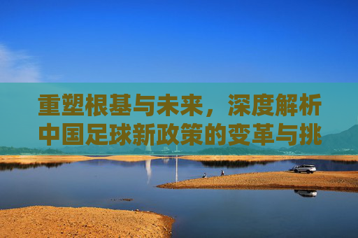 重塑根基与未来，深度解析中国足球新政策的变革与挑战