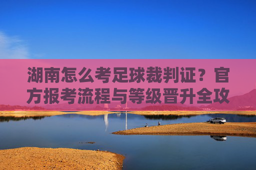 湖南怎么考足球裁判证？官方报考流程与等级晋升全攻略