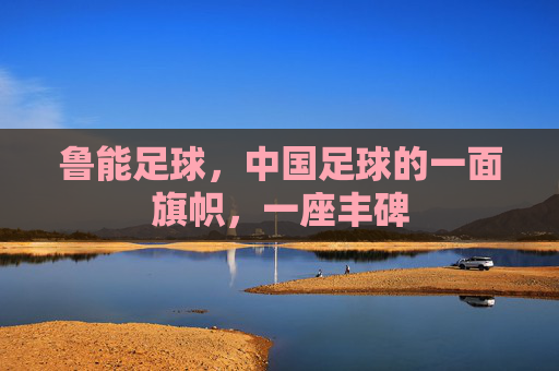 鲁能足球，中国足球的一面旗帜，一座丰碑