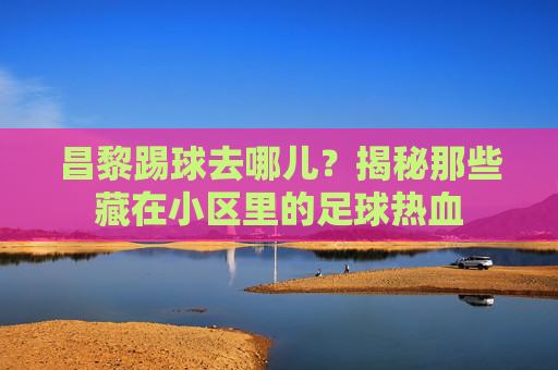 昌黎踢球去哪儿？揭秘那些藏在小区里的足球热血