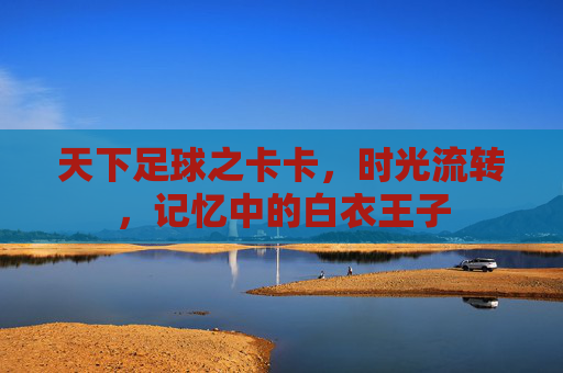 天下足球之卡卡，时光流转，记忆中的白衣王子