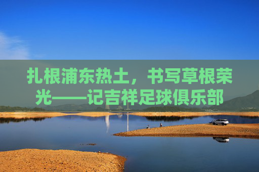 扎根浦东热土，书写草根荣光——记吉祥足球俱乐部