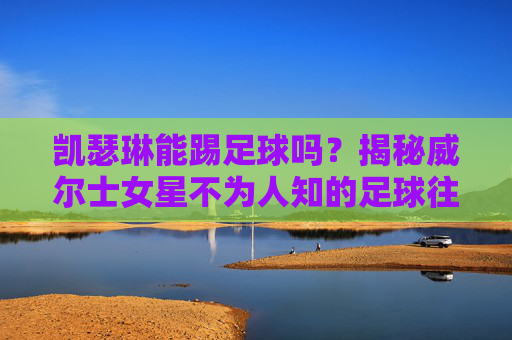 凯瑟琳能踢足球吗？揭秘威尔士女星不为人知的足球往事