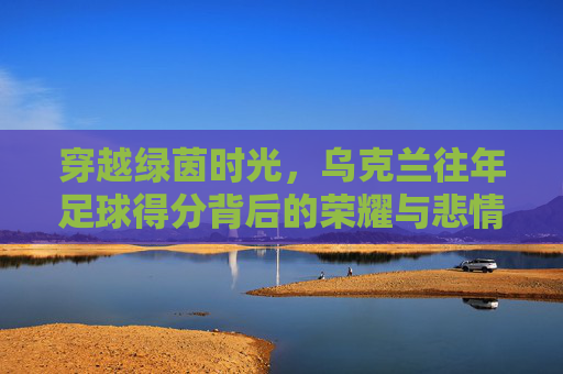 穿越绿茵时光，乌克兰往年足球得分背后的荣耀与悲情