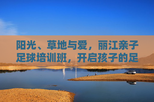 阳光、草地与爱，丽江亲子足球培训班，开启孩子的足球梦之旅