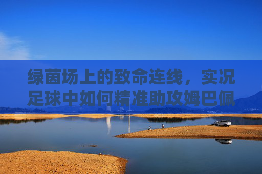 绿茵场上的致命连线，实况足球中如何精准助攻姆巴佩撕裂防线
