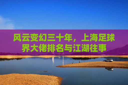风云变幻三十年，上海足球界大佬排名与江湖往事