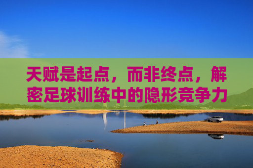 天赋是起点，而非终点，解密足球训练中的隐形竞争力