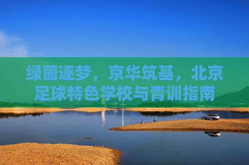 绿茵逐梦，京华筑基，北京足球特色学校与青训指南