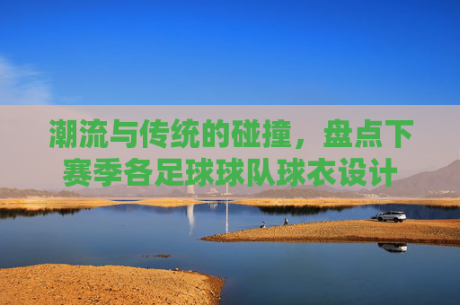潮流与传统的碰撞，盘点下赛季各足球球队球衣设计