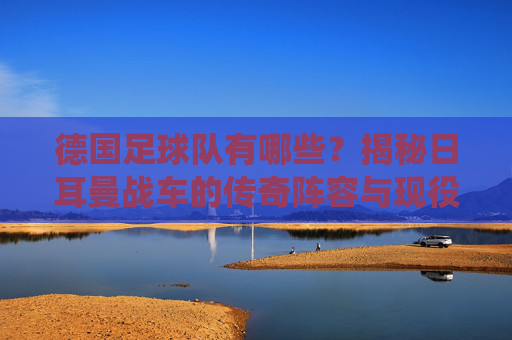 德国足球队有哪些？揭秘日耳曼战车的传奇阵容与现役巨星