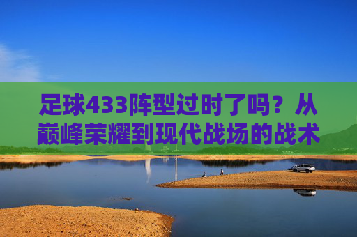 足球433阵型过时了吗？从巅峰荣耀到现代战场的战术博弈