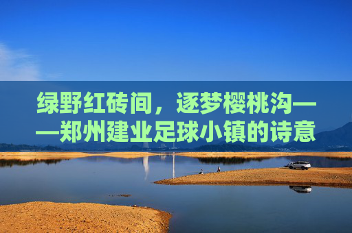 绿野红砖间，逐梦樱桃沟——郑州建业足球小镇的诗意与热血