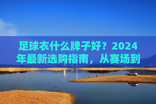 足球衣什么牌子好？2024年最新选购指南，从赛场到街头全解析