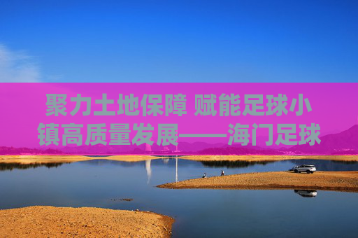 聚力土地保障 赋能足球小镇高质量发展——海门足球小镇土地要素保障工作纪实