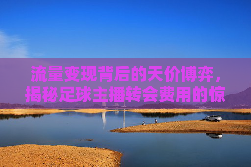 流量变现背后的天价博弈，揭秘足球主播转会费用的惊人数字