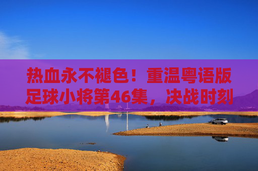 热血永不褪色！重温粤语版足球小将第46集，决战时刻的荣光