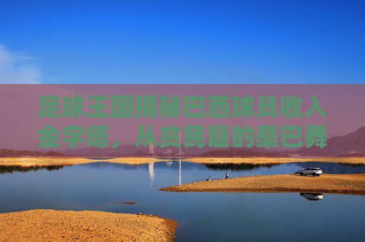 足球王国揭秘巴西球员收入金字塔，从贫民窟的桑巴舞者到世界顶薪