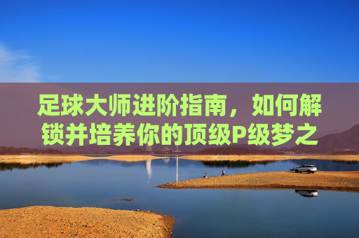 足球大师进阶指南，如何解锁并培养你的顶级P级梦之队