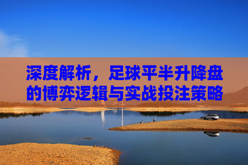 深度解析，足球平半升降盘的博弈逻辑与实战投注策略