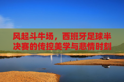 风起斗牛场，西班牙足球半决赛的传控美学与悲情时刻