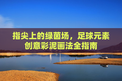 指尖上的绿茵场，足球元素创意彩泥画法全指南