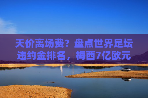 天价离场费？盘点世界足坛违约金排名，梅西7亿欧元领跑