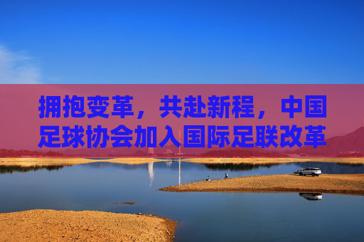 拥抱变革，共赴新程，中国足球协会加入国际足联改革阵营，重塑亚洲足球格局