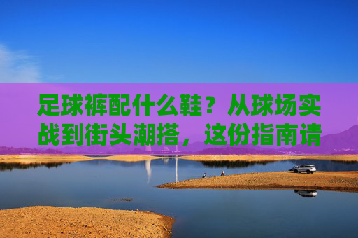 足球裤配什么鞋？从球场实战到街头潮搭，这份指南请收好