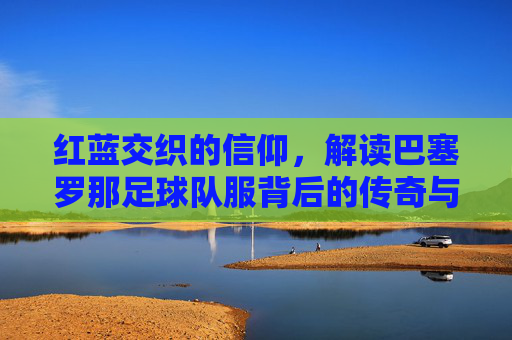 红蓝交织的信仰，解读巴塞罗那足球队服背后的传奇与美学