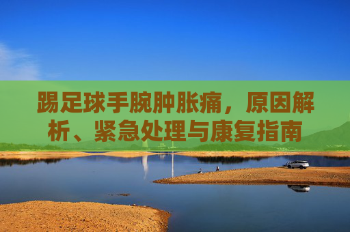 踢足球手腕肿胀痛,原因解析、紧急处理与康复指南