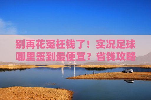 别再花冤枉钱了!实况足球哪里签到最便宜?省钱攻略大揭秘
