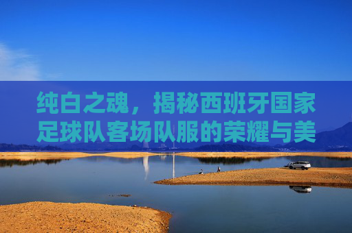 纯白之魂,揭秘西班牙国家足球队客场队服的荣耀与美学