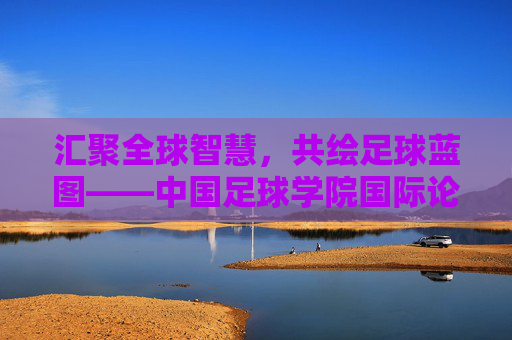 汇聚全球智慧,共绘足球蓝图——中国足球学院国际论坛侧记