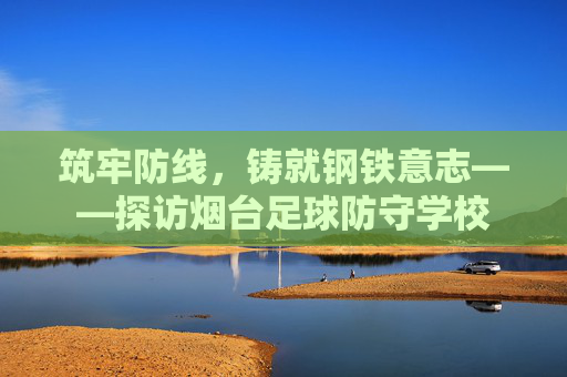 筑牢防线,铸就钢铁意志——探访烟台足球防守学校