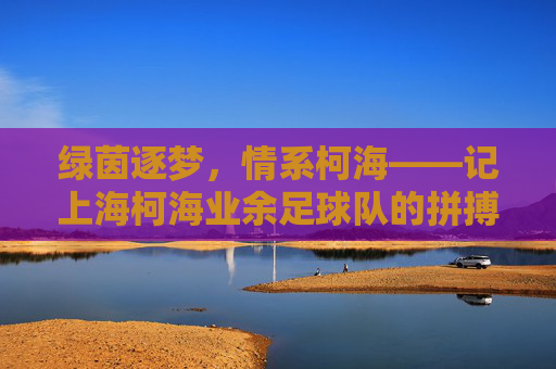 绿茵逐梦,情系柯海——记上海柯海业余足球队的拼搏与温情