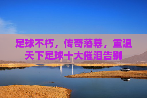 足球不朽,传奇落幕,重温天下足球十大催泪告别