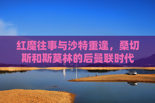 红魔往事与沙特重逢,桑切斯和斯莫林的后曼联时代