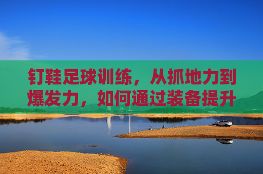 钉鞋足球训练，从抓地力到爆发力，如何通过装备提升赛场表现