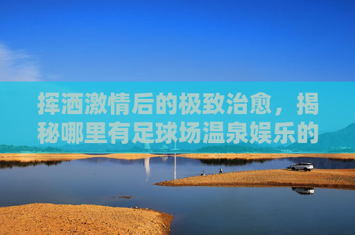 挥洒激情后的极致治愈,揭秘哪里有足球场温泉娱乐的宝藏圣地