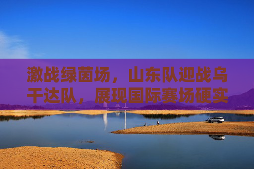 激战绿茵场,山东队迎战乌干达队,展现国际赛场硬实力